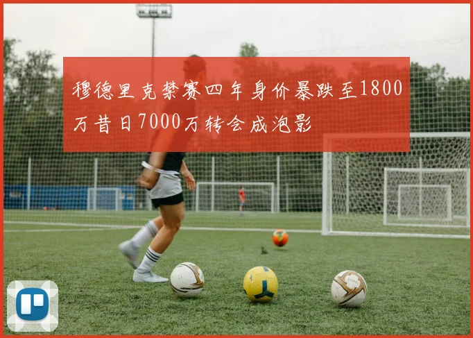 穆德里克禁赛四年身价暴跌至1800万昔日7000万转会成泡影