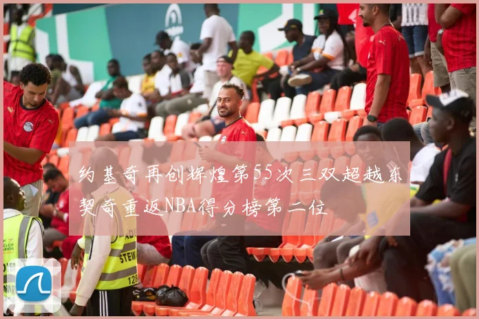 约基奇再创辉煌第55次三双超越东契奇重返NBA得分榜第二位