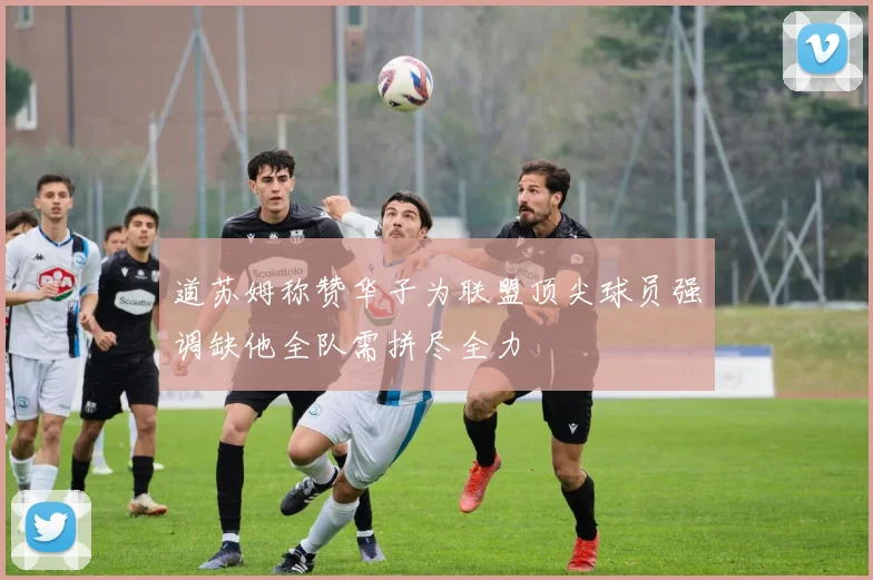 道苏姆称赞华子为联盟顶尖球员强调缺他全队需拼尽全力