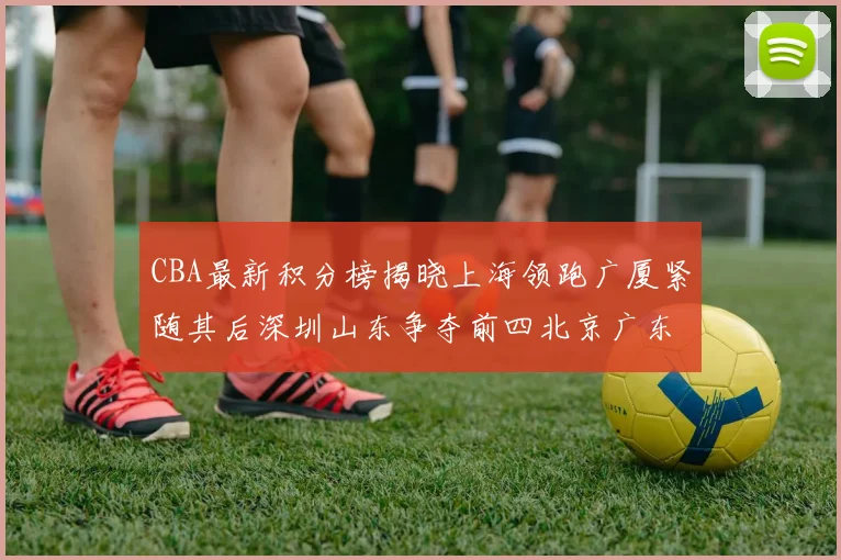 CBA最新积分榜揭晓上海领跑广厦紧随其后深圳山东争夺前四北京广东稳居前列