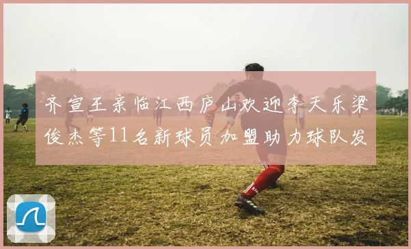 齐宣王亲临江西庐山欢迎李天乐梁俊杰等11名新球员加盟助力球队发展