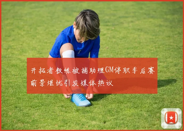 开拓者教练被捕助理GM停职季后赛前景堪忧引发媒体热议