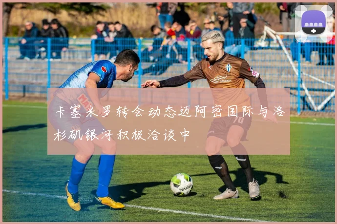 卡塞米罗转会动态迈阿密国际与洛杉矶银河积极洽谈中