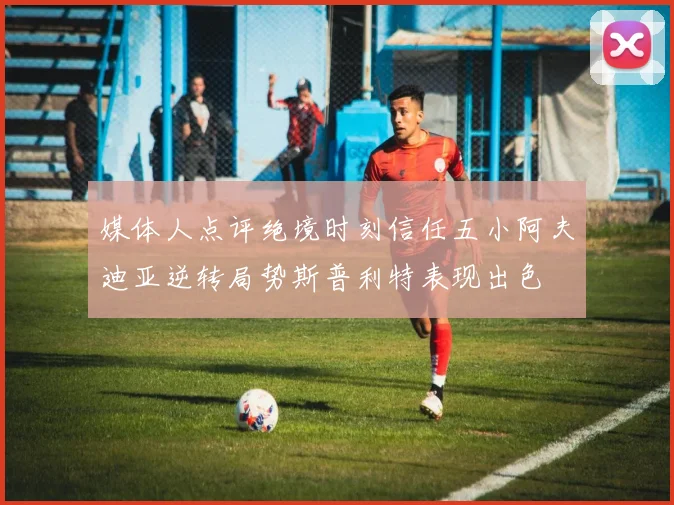 媒体人点评绝境时刻信任五小阿夫迪亚逆转局势斯普利特表现出色