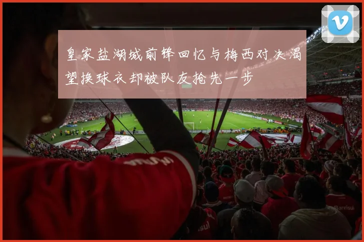 皇家盐湖城前锋回忆与梅西对决渴望换球衣却被队友抢先一步
