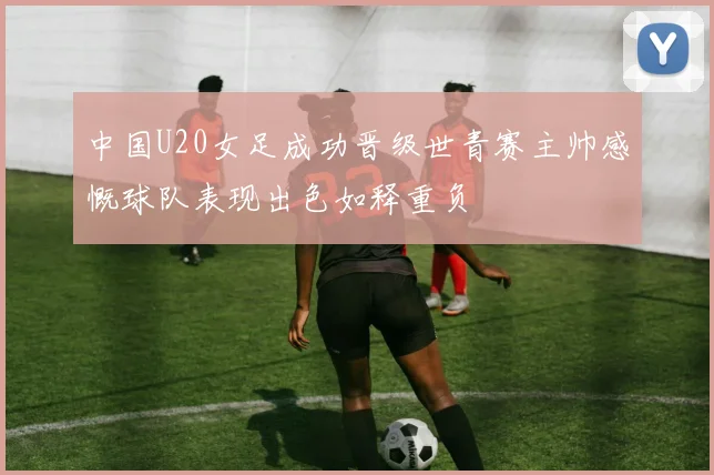 中国U20女足成功晋级世青赛主帅感慨球队表现出色如释重负
