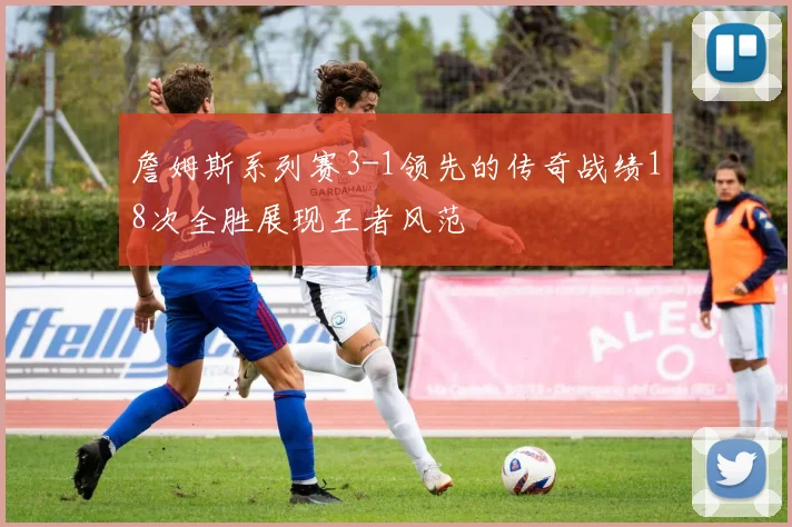 詹姆斯系列赛3-1领先的传奇战绩18次全胜展现王者风范