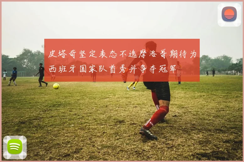 皮塔奇坚定表态不选摩洛哥期待为西班牙国家队首秀并争夺冠军